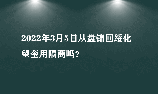 2022年3月5日从盘锦回绥化望奎用隔离吗？