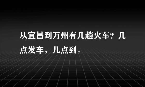 从宜昌到万州有几趟火车？几点发车，几点到。