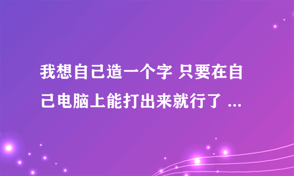 我想自己造一个字 只要在自己电脑上能打出来就行了 怎么造啊