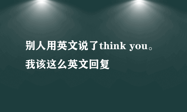 别人用英文说了think you。 我该这么英文回复