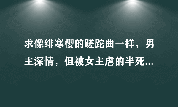 求像绯寒樱的蹉跎曲一样，男主深情，但被女主虐的半死的言情小说，要happy endding