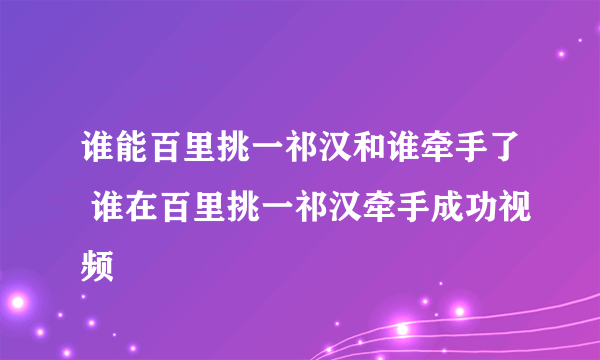 谁能百里挑一祁汉和谁牵手了 谁在百里挑一祁汉牵手成功视频