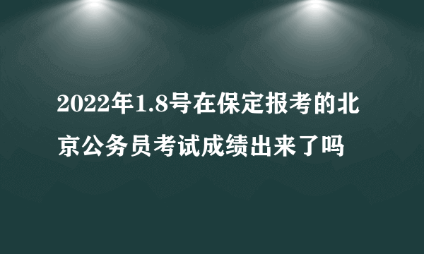 2022年1.8号在保定报考的北京公务员考试成绩出来了吗