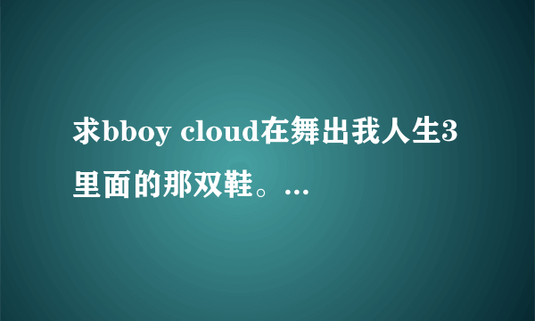 求bboy cloud在舞出我人生3里面的那双鞋。还有2009红牛街舞大赛上的那双鞋还有灰色那见衣服