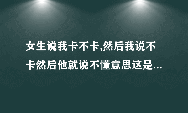 女生说我卡不卡,然后我说不卡然后他就说不懂意思这是什么意思？