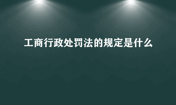 工商行政处罚法的规定是什么