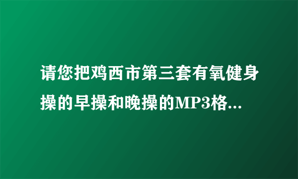 请您把鸡西市第三套有氧健身操的早操和晚操的MP3格式发给我好吗、