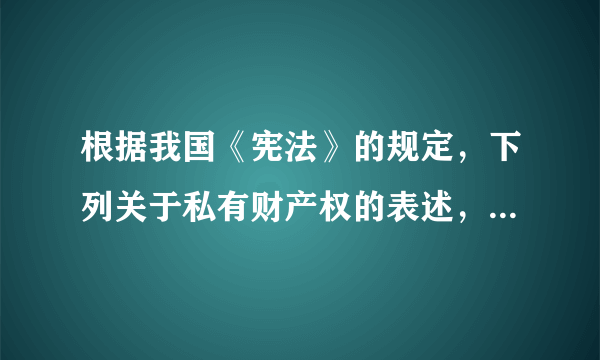 根据我国《宪法》的规定，下列关于私有财产权的表述，错误的是（）。A.公民的合法私有财产不受侵犯