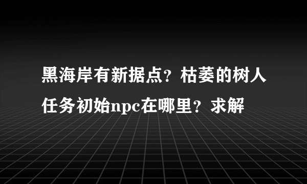 黑海岸有新据点？枯萎的树人任务初始npc在哪里？求解