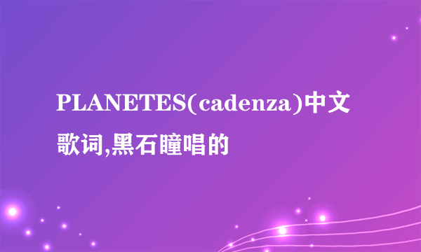 PLANETES(cadenza)中文歌词,黑石瞳唱的