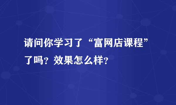 请问你学习了“富网店课程”了吗？效果怎么样？