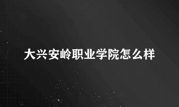 大兴安岭职业学院怎么样