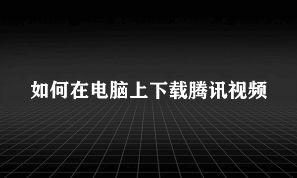 如何在电脑上下载腾讯视频