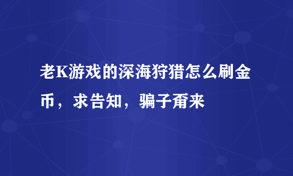 老K游戏的深海狩猎怎么刷金币，求告知，骗子甭来