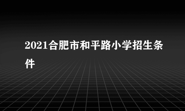 2021合肥市和平路小学招生条件