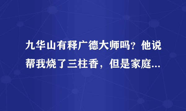 九华山有释广德大师吗？他说帮我烧了三柱香，但是家庭香和爱情想不好。。需化解，帮帮忙，谢谢