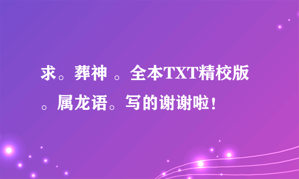 求。葬神 。全本TXT精校版。属龙语。写的谢谢啦！