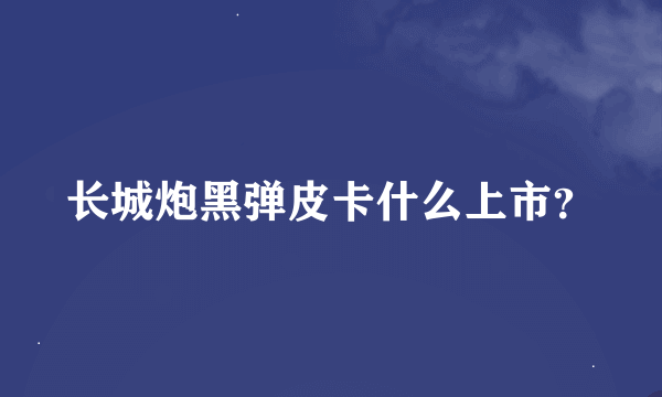 长城炮黑弹皮卡什么上市？