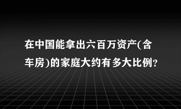 在中国能拿出六百万资产(含车房)的家庭大约有多大比例？