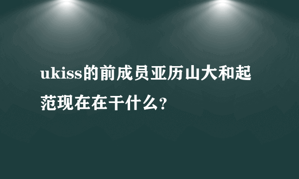 ukiss的前成员亚历山大和起范现在在干什么？