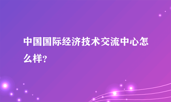 中国国际经济技术交流中心怎么样？