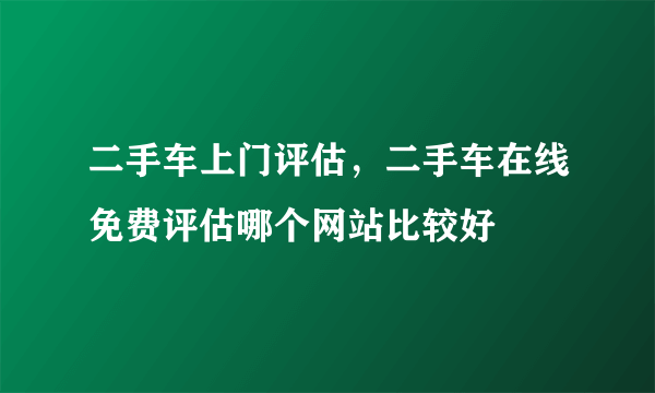 二手车上门评估，二手车在线免费评估哪个网站比较好