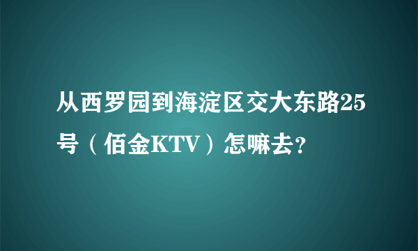 从西罗园到海淀区交大东路25号（佰金KTV）怎嘛去？