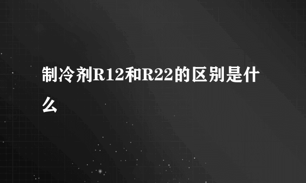 制冷剂R12和R22的区别是什么