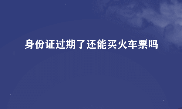 身份证过期了还能买火车票吗