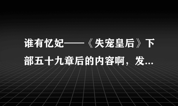 谁有忆妃——《失宠皇后》下部五十九章后的内容啊，发给我一下吧