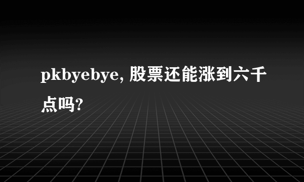 pkbyebye, 股票还能涨到六千点吗?