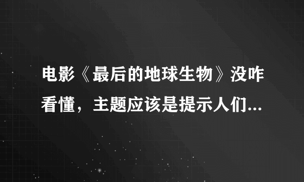 电影《最后的地球生物》没咋看懂，主题应该是提示人们爱护生命，从猫死，到他的蓝颜知己被杀，最后