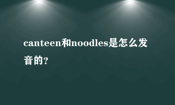 canteen和noodles是怎么发音的？