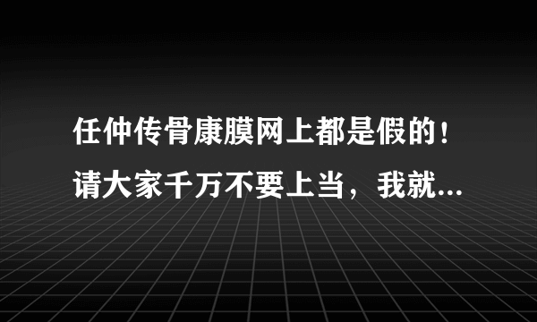 任仲传骨康膜网上都是假的！请大家千万不要上当，我就吃亏了，买了给我妈妈，害的她老人家路都走不了了！