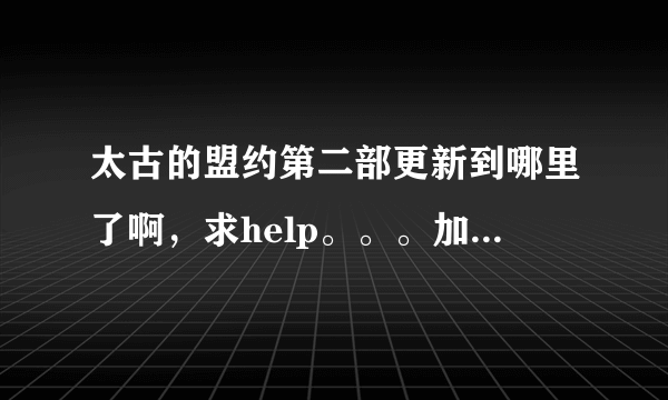 太古的盟约第二部更新到哪里了啊，求help。。。加个好友讨论下.