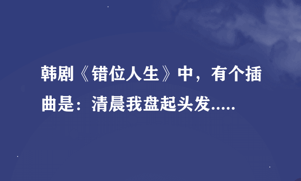 韩剧《错位人生》中，有个插曲是：清晨我盘起头发... 请问歌名及歌词是什么！！