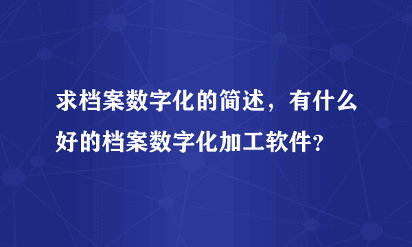 求档案数字化的简述，有什么好的档案数字化加工软件？