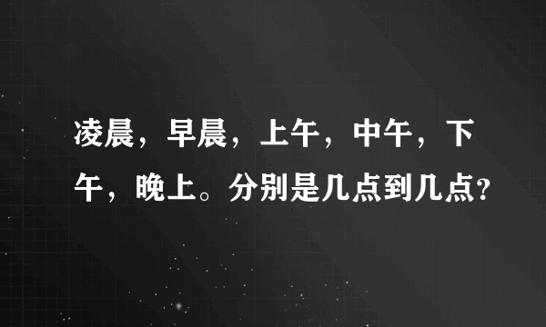 凌晨，早晨，上午，中午，下午，晚上。分别是几点到几点？