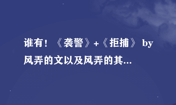 谁有！《袭警》+《拒捕》 by风弄的文以及风弄的其他文能否发我一份