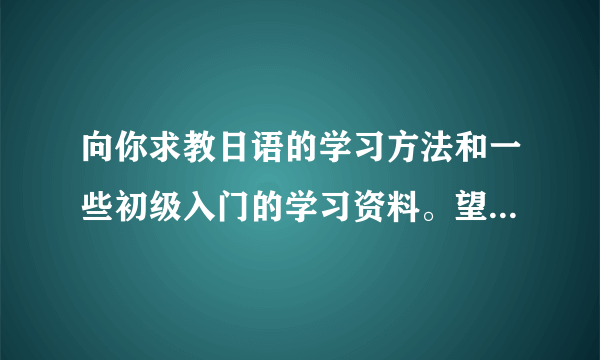 向你求教日语的学习方法和一些初级入门的学习资料。望不吝赐教。