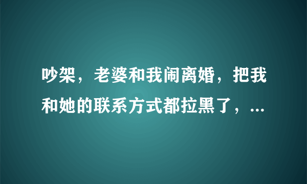 吵架，老婆和我闹离婚，把我和她的联系方式都拉黑了，现在把我朋友又拉黑了，以前拉过，又拉出来了，现在