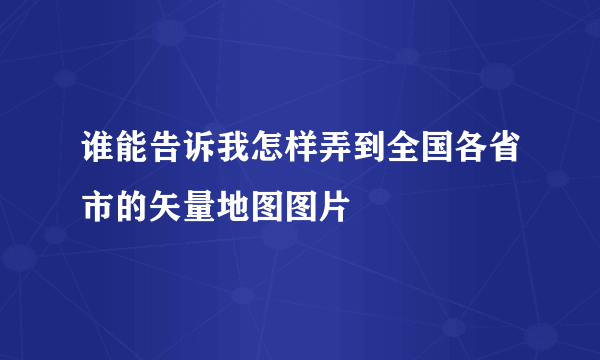 谁能告诉我怎样弄到全国各省市的矢量地图图片