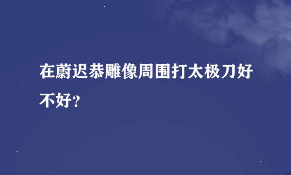 在蔚迟恭雕像周围打太极刀好不好？