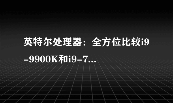 英特尔处理器：全方位比较i9-9900K和i9-7980XE，哪个厉害？