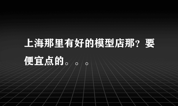 上海那里有好的模型店那？要便宜点的。。。