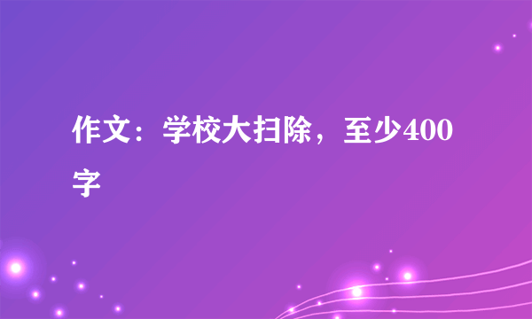 作文：学校大扫除，至少400字