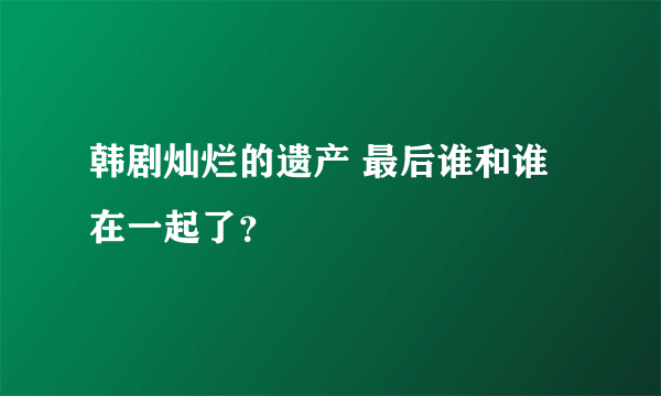 韩剧灿烂的遗产 最后谁和谁在一起了？