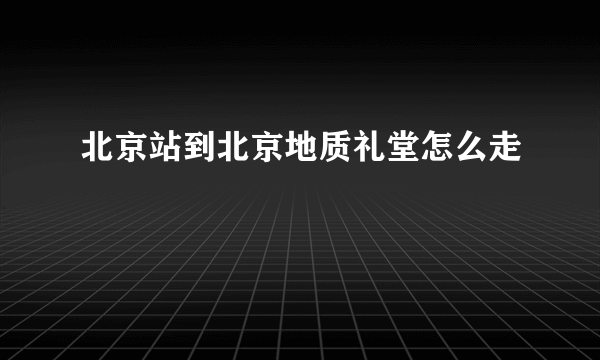 北京站到北京地质礼堂怎么走