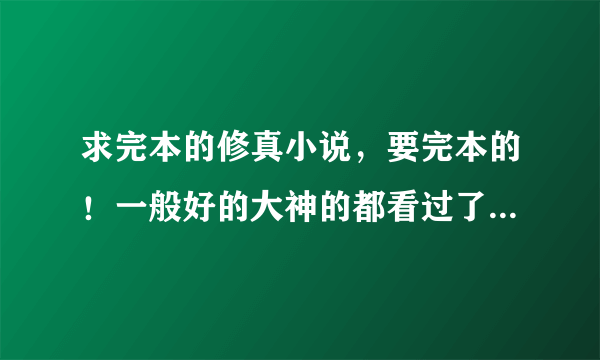 求完本的修真小说，要完本的！一般好的大神的都看过了。最好是仙侠的。别太玄幻了。