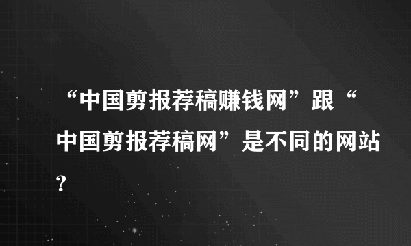 “中国剪报荐稿赚钱网”跟“中国剪报荐稿网”是不同的网站？